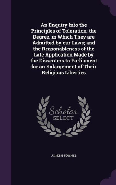 An Enquiry Into The Principles Of Toleration; The Degree, In Which They Are Admitted By Our Laws; And The Reasonableness Of The Late Application Made ... An Enlargement Of Their Religious Liberties