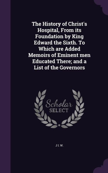 The History Of Christ's Hospital, From Its Foundation By King Edward The Sixth. To Which Are Added Memoirs Of Eminent Men Educated There; And A List Of The Governors