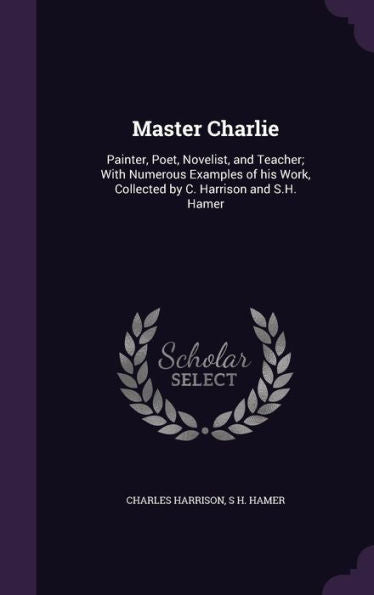 Master Charlie: Painter, Poet, Novelist, And Teacher; With Numerous Examples Of His Work, Collected By C. Harrison And S.H. Hamer