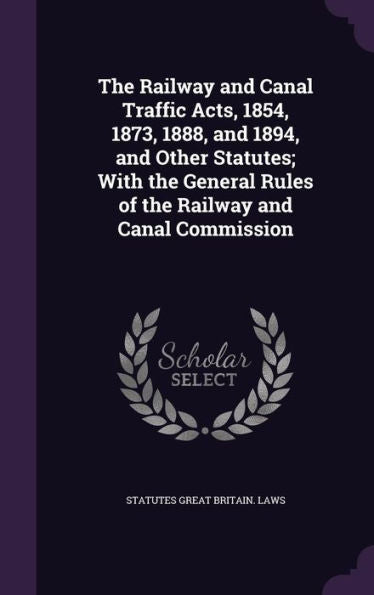 The Railway And Canal Traffic Acts, 1854, 1873, 1888, And 1894, And Other Statutes; With The General Rules Of The Railway And Canal Commission