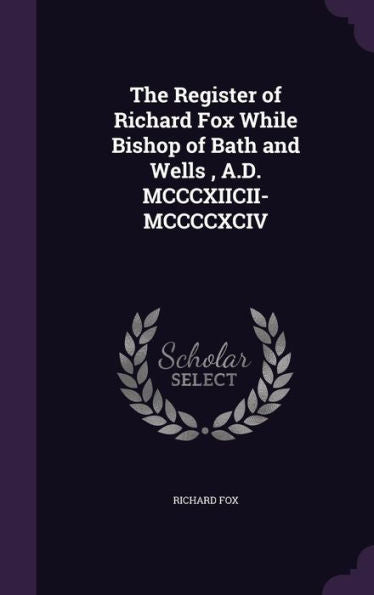 The Register Of Richard Fox While Bishop Of Bath And Wells, A.D. Mcccxiicii-Mccccxciv