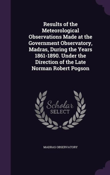 Results Of The Meteorological Observations Made At The Government Observatory, Madras, During The Years 1861-1890. Under The Direction Of The Late Norman Robert Pogson