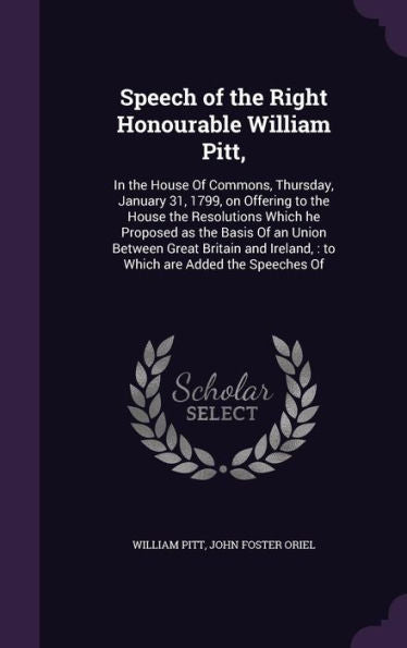 Speech Of The Right Honourable William Pitt,: In The House Of Commons, Thursday, January 31, 1799, On Offering To The House The Resolutions Which He ... Ireland,: To Which Are Added The Speeches Of