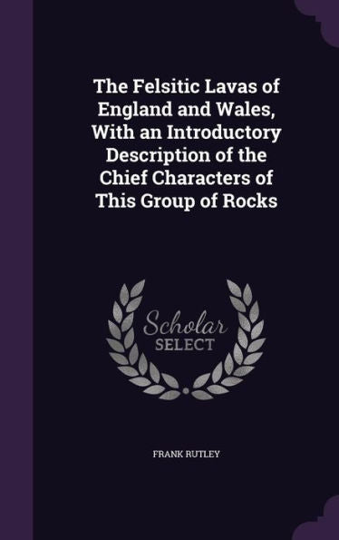 The Felsitic Lavas Of England And Wales, With An Introductory Description Of The Chief Characters Of This Group Of Rocks