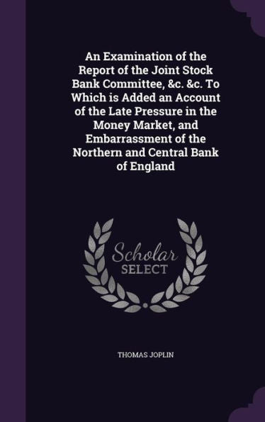 An Examination Of The Report Of The Joint Stock Bank Committee, &C. &C. To Which Is Added An Account Of The Late Pressure In The Money Market, And ... Of The Northern And Central Bank Of England