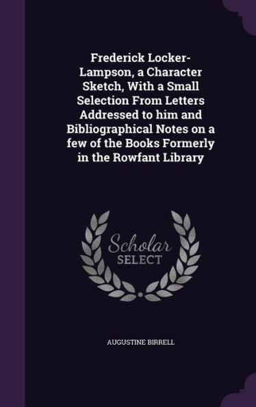 Frederick Locker-Lampson, A Character Sketch, With A Small Selection From Letters Addressed To Him And Bibliographical Notes On A Few Of The Books Formerly In The Rowfant Library