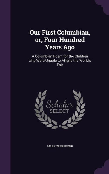 Our First Columbian, Or, Four Hundred Years Ago: A Columbian Poem For The Children Who Were Unable To Attend The World's Fair