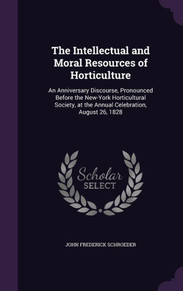 The Intellectual And Moral Resources Of Horticulture: An Anniversary Discourse, Pronounced Before The New-York Horticultural Society, At The Annual Celebration, August 26, 1828