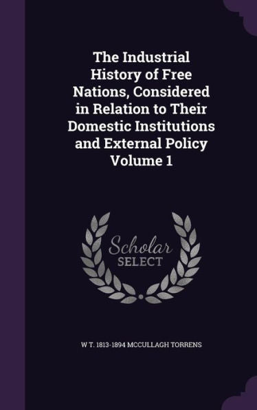 The Industrial History Of Free Nations, Considered In Relation To Their Domestic Institutions And External Policy Volume 1