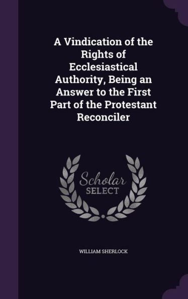 A Vindication Of The Rights Of Ecclesiastical Authority, Being An Answer To The First Part Of The Protestant Reconciler