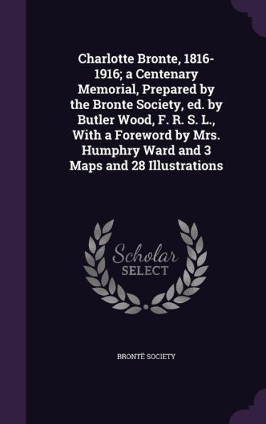 Charlotte Bronte, 1816-1916; A Centenary Memorial, Prepared By The Bronte Society, Ed. By Butler Wood, F. R. S. L., With A Foreword By Mrs. Humphry Ward And 3 Maps And 28 Illustrations