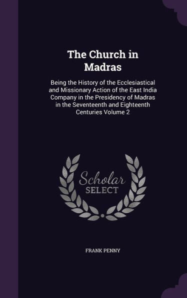 The Church In Madras: Being The History Of The Ecclesiastical And Missionary Action Of The East India Company In The Presidency Of Madras In The Seventeenth And Eighteenth Centuries Volume 2