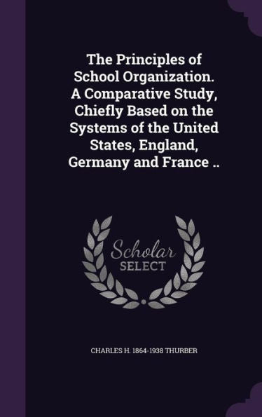 The Principles Of School Organization. A Comparative Study, Chiefly Based On The Systems Of The United States, England, Germany And France ..