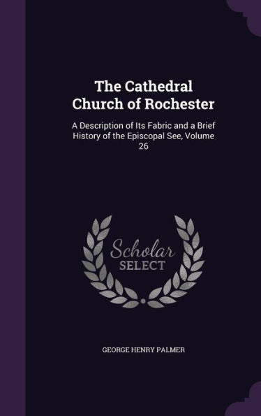 The Cathedral Church Of Rochester: A Description Of Its Fabric And A Brief History Of The Episcopal See, Volume 26