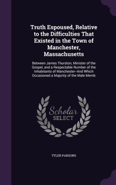Truth Espoused, Relative To The Difficulties That Existed In The Town Of Manchester, Massachusetts: Between James Thurston, Minister Of The Gospel, ... Which Occasioned A Majority Of The Male Memb