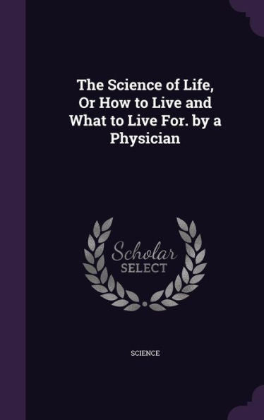 The Science Of Life, Or How To Live And What To Live For. By A Physician