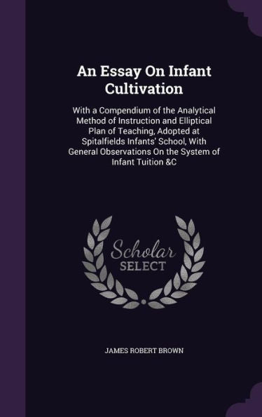 An Essay On Infant Cultivation: With A Compendium Of The Analytical Method Of Instruction And Elliptical Plan Of Teaching, Adopted At Spitalfields ... On The System Of Infant Tuition &C