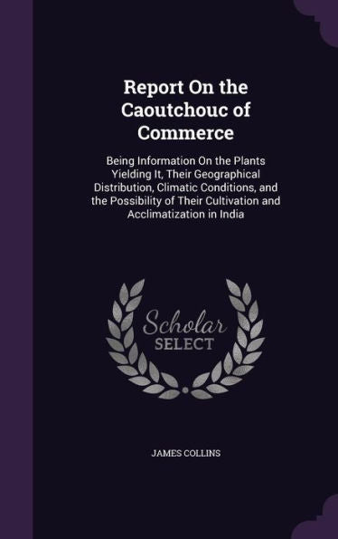 Report On The Caoutchouc Of Commerce: Being Information On The Plants Yielding It, Their Geographical Distribution, Climatic Conditions, And The ... Cultivation And Acclimatization In India