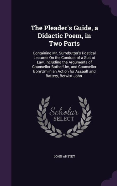 The Pleader's Guide, A Didactic Poem, In Two Parts: Containing Mr. Surrebutter's Poetical Lectures On The Conduct Of A Suit At Law, Including The ... Action For Assault And Battery, Betwixt John-