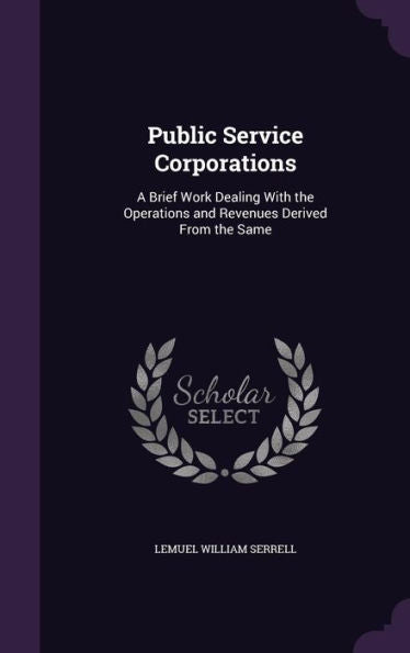 Public Service Corporations: A Brief Work Dealing With The Operations And Revenues Derived From The Same