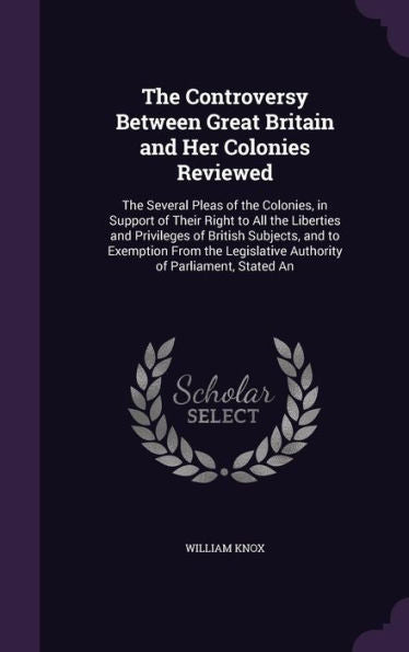 The Controversy Between Great Britain And Her Colonies Reviewed: The Several Pleas Of The Colonies, In Support Of Their Right To All The Liberties And ... Authority Of Parliament, Stated An