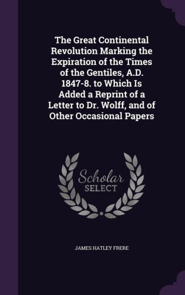 The Great Continental Revolution Marking The Expiration Of The Times Of The Gentiles, A.D. 1847-8. To Which Is Added A Reprint Of A Letter To Dr. Wolff, And Of Other Occasional Papers