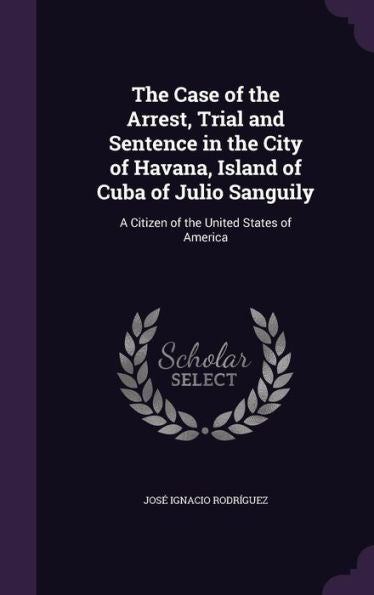 The Case Of The Arrest, Trial And Sentence In The City Of Havana, Island Of Cuba Of Julio Sanguily: A Citizen Of The United States Of America