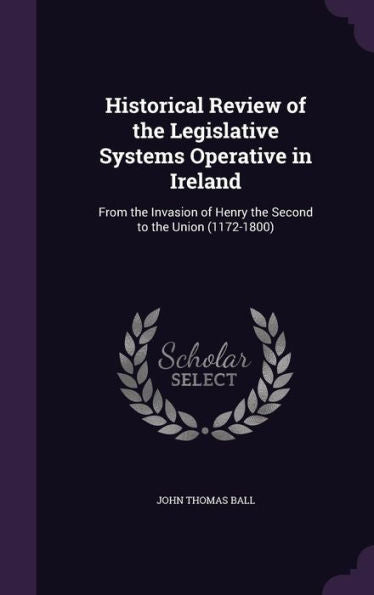 Historical Review Of The Legislative Systems Operative In Ireland: From The Invasion Of Henry The Second To The Union (1172-1800)