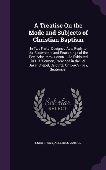 A Treatise On The Mode And Subjects Of Christian Baptism: In Two Parts. Designed As A Reply To The Statements And Reasonings Of The Rev. Adoniram ... Chapel, Calcutta, On Lord's -Day, September