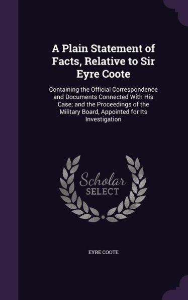 A Plain Statement Of Facts, Relative To Sir Eyre Coote: Containing The Official Correspondence And Documents Connected With His Case; And The ... Board, Appointed For Its Investigation