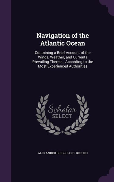 Navigation Of The Atlantic Ocean: Containing A Brief Account Of The Winds, Weather, And Currents Prevailing Therein: According To The Most Experienced Authorities