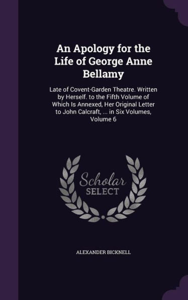 An Apology For The Life Of George Anne Bellamy: Late Of Covent-Garden Theatre. Written By Herself. To The Fifth Volume Of Which Is Annexed, Her ... John Calcraft, ... In Six Volumes, Volume 6