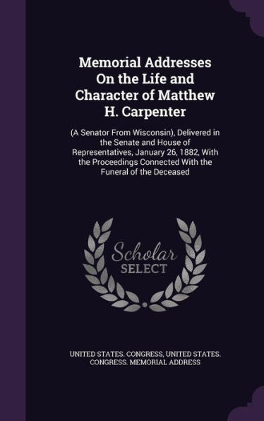 Memorial Addresses On The Life And Character Of Matthew H. Carpenter: (A Senator From Wisconsin), Delivered In The Senate And House Of ... Connected With The Funeral Of The Deceased