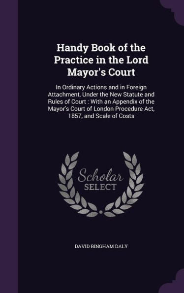 Handy Book Of The Practice In The Lord Mayor's Court: In Ordinary Actions And In Foreign Attachment, Under The New Statute And Rules Of Court: With An ... Procedure Act, 1857, And Scale Of Costs