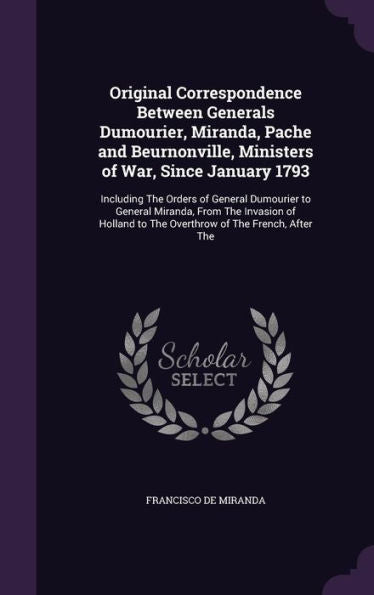 Original Correspondence Between Generals Dumourier, Miranda, Pache And Beurnonville, Ministers Of War, Since January 1793: Including The Orders Of ... To The Overthrow Of The French, After The