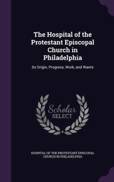 The Hospital Of The Protestant Episcopal Church In Philadelphia: Its Origin, Progress, Work, And Wants