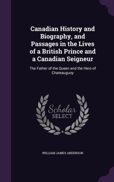 Canadian History And Biography, And Passages In The Lives Of A British Prince And A Canadian Seigneur: The Father Of The Queen And The Hero Of Chateauguoy