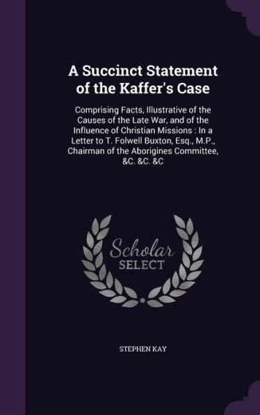 A Succinct Statement Of The Kaffer's Case: Comprising Facts, Illustrative Of The Causes Of The Late War, And Of The Influence Of Christian Missions: ... Of The Aborigines Committee, &C. &C. &C