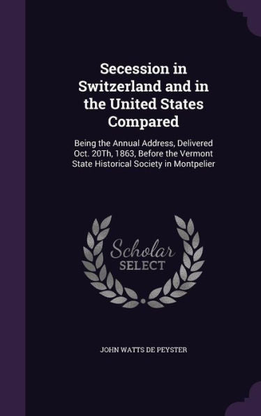 Secession In Switzerland And In The United States Compared: Being The Annual Address, Delivered Oct. 20Th, 1863, Before The Vermont State Historical Society In Montpelier