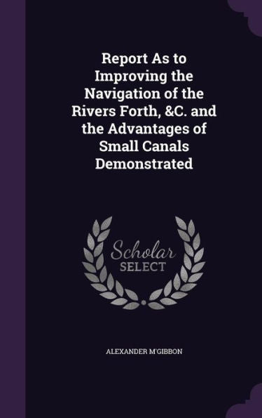 Report As To Improving The Navigation Of The Rivers Forth, &C. And The Advantages Of Small Canals Demonstrated