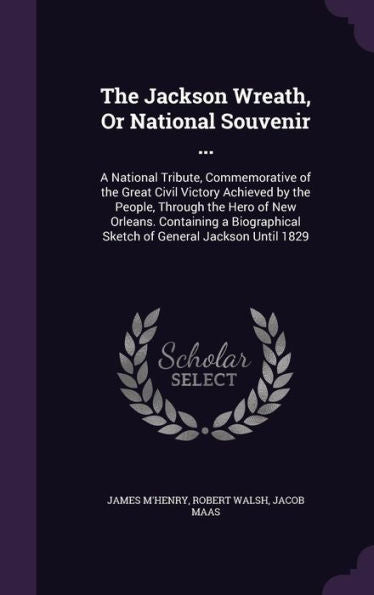 The Jackson Wreath, Or National Souvenir ...: A National Tribute, Commemorative Of The Great Civil Victory Achieved By The People, Through The Hero Of ... Sketch Of General Jackson Until 1829