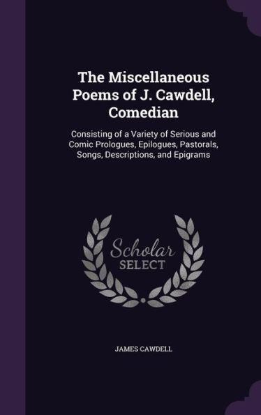 The Miscellaneous Poems Of J. Cawdell, Comedian: Consisting Of A Variety Of Serious And Comic Prologues, Epilogues, Pastorals, Songs, Descriptions, And Epigrams
