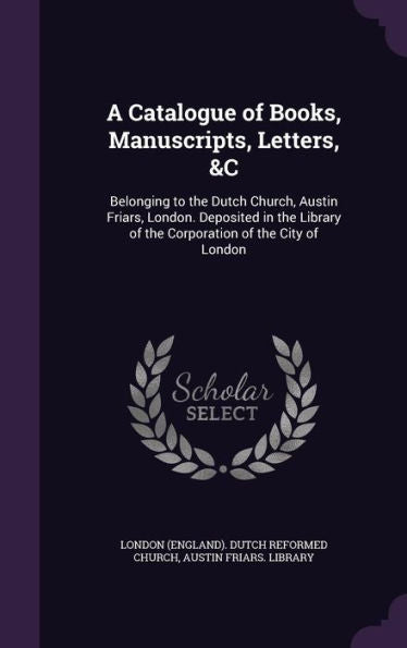 A Catalogue Of Books, Manuscripts, Letters, &C: Belonging To The Dutch Church, Austin Friars, London. Deposited In The Library Of The Corporation Of The City Of London