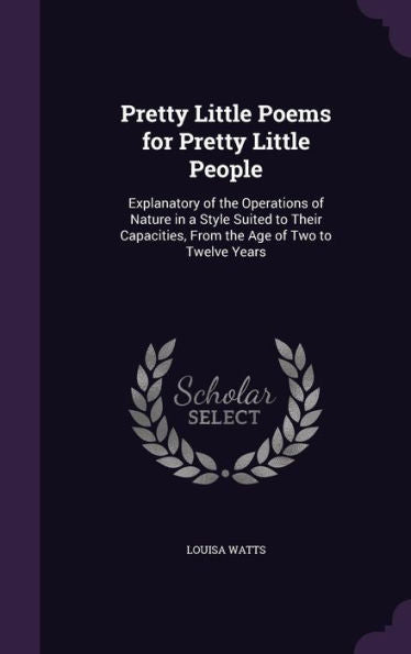 Pretty Little Poems For Pretty Little People: Explanatory Of The Operations Of Nature In A Style Suited To Their Capacities, From The Age Of Two To Twelve Years
