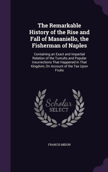 The Remarkable History Of The Rise And Fall Of Masaniello, The Fisherman Of Naples: Containing An Exact And Impartial Relation Of The Tumults And ... Kingdom, On Account Of The Tax Upon Fruits