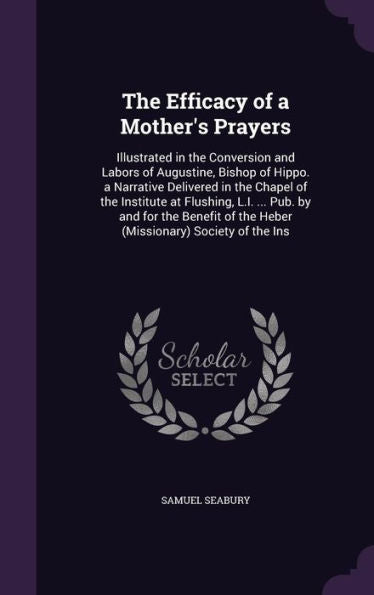 The Efficacy Of A Mother's Prayers: Illustrated In The Conversion And Labors Of Augustine, Bishop Of Hippo. A Narrative Delivered In The Chapel Of The ... Of The Heber (Missionary) Society Of The Ins