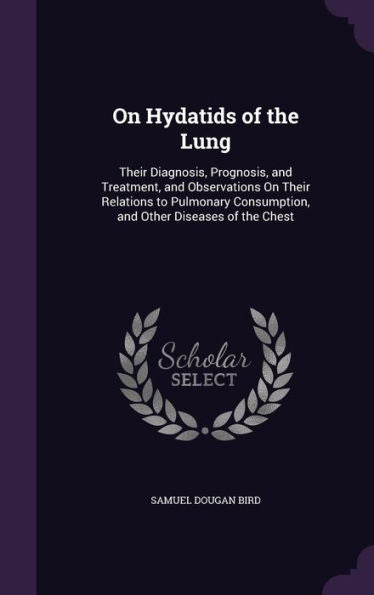 On Hydatids Of The Lung: Their Diagnosis, Prognosis, And Treatment, And Observations On Their Relations To Pulmonary Consumption, And Other Diseases Of The Chest