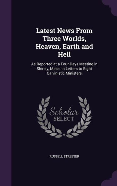 Latest News From Three Worlds, Heaven, Earth And Hell: As Reported At A Four-Days Meeting In Shirley, Mass. In Letters To Eight Calvinistic Ministers