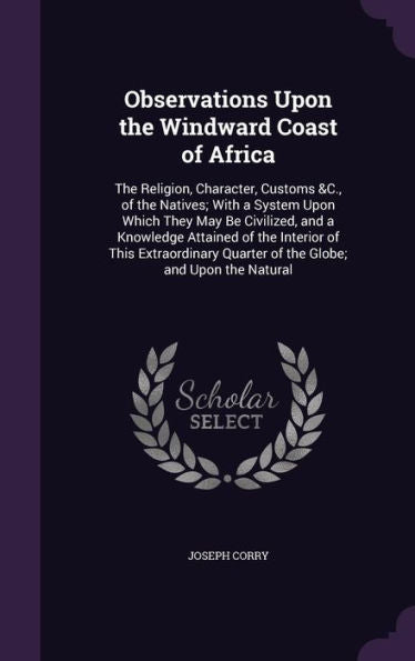 Observations Upon The Windward Coast Of Africa: The Religion, Character, Customs &C., Of The Natives; With A System Upon Which They May Be Civilized, ... Quarter Of The Globe; And Upon The Natural