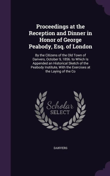 Proceedings At The Reception And Dinner In Honor Of George Peabody, Esq. Of London: By The Citizens Of The Old Town Of Danvers, October 9, 1856. To ... With The Exercises At The Laying Of The Co